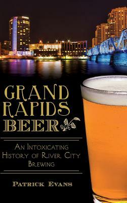 Grand Rapids Beer: An Intoxicating History of River City Brewing by Patrick Evans