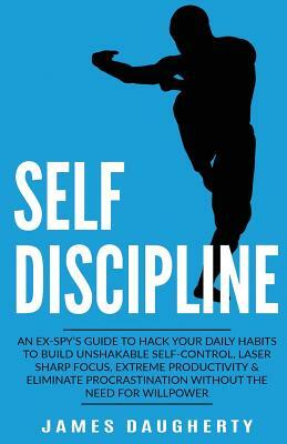 Self-Discipline: An Ex-Spy's Guide to Hack Your Daily Habits to Build Unshakable Self-Control, Laser Sharp Focus, Extreme Productivity by James Daugherty