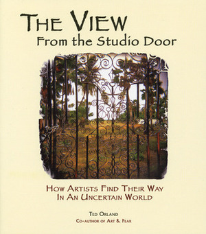 The View From The Studio Door: How Artists Find Their Way In An Uncertain World by Ted Orland
