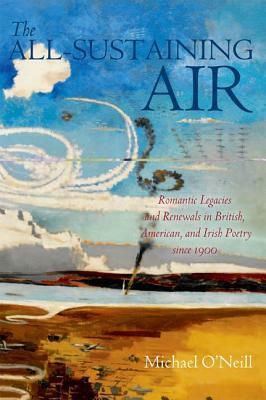 The All-Sustaining Air: Romantic Legacies and Renewals in British, American, and Irish Poetry Since 1900 by Michael O'Neill