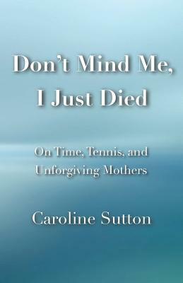 Don't Mind Me, I Just Died: On Time, Tennis, and Unforgiving Mothers by Caroline Sutton