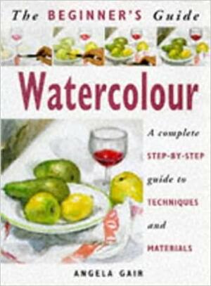 The Beginner's Guide Watercolour: A Complete Step-by-Step Guide to Techniques and Materials by Angela Gair