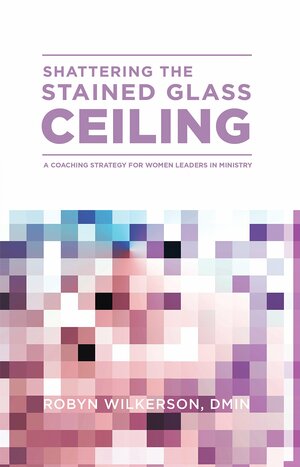 Shattering the Stained Glass Ceiling: A Coaching Strategy for Women Leaders in Ministry by Robyn Wilkerson