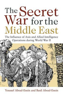The Secret War for the Middle East: The Influence of Axis and Allied Intelligence Operations During World War II by Cdr Youssef H. Aboul-Enein Usn, Basil H. Aboul-Enein