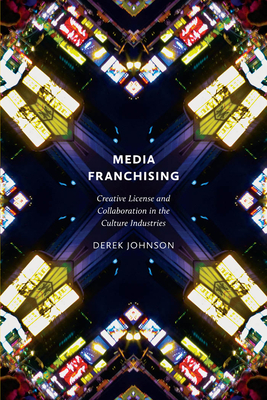 Media Franchising: Creative License and Collaboration in the Culture Industries by Derek Johnson