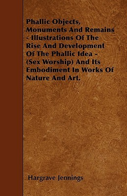 Phallic Objects, Monuments And Remains - Illustrations Of The Rise And Development Of The Phallic Idea - (Sex Worship) And Its Embodiment In Works Of by Hargrave Jennings