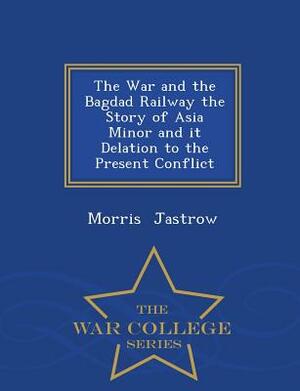 The War and the Bagdad Railway the Story of Asia Minor and It Delation to the Present Conflict - War College Series by Morris Jastrow