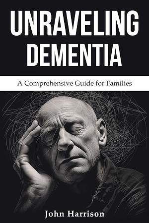 Unraveling Dementia: A Comprehensive Guide for Families By John Harrison by John Harrison