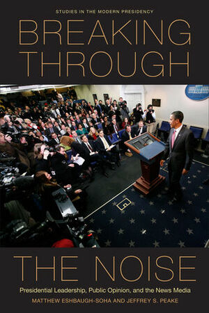 Breaking Through the Noise: Presidential Leadership, Public Opinion, and the News Media by Jeffrey Peake, Matthew Eshbaugh-Soha