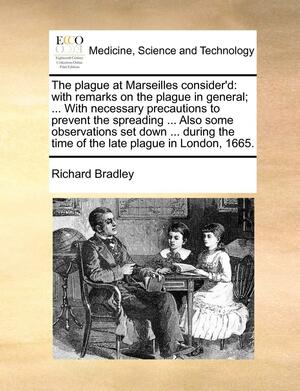 The Plague at Marseilles Consider'd: With Remarks on the Plague in General; ... with Necessary Precautions to Prevent the Spreading ... Also Some Observations Set Down ... During the Time of the Late Plague in London, 1665. by Richard Bradley