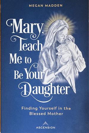 Mary, Teach Me to Be Your Daughter: Finding Yourself in the Blessed Mother by Megan Madden