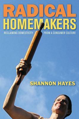 Radical Homemakers: Reclaiming Domesticity from a Consumer Culture by Shannon Hayes