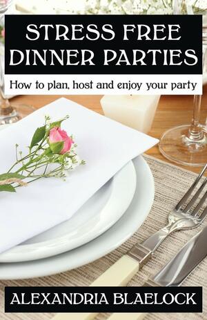 Stress Free Dinner Parties: How to plan, host and enjoy your party by Alexandria Blaelock