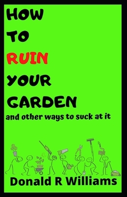How to Ruin Your Garden: and other ways to suck at it by Donald R. Williams