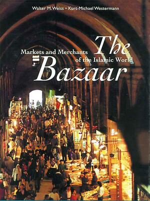 The Bazaar: Markets and Merchants of the Islamic World by Kurt-Michael Westermann, Walter M. Weiss
