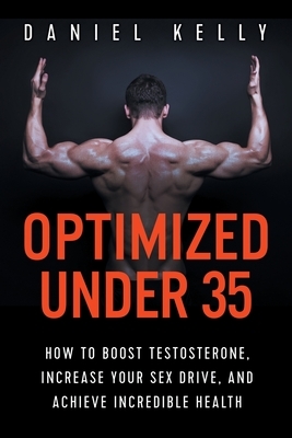 Optimized Under 35: How to Boost Testosterone, Increase Your Sex Drive, and Achieve Incredible Health by Daniel Kelly