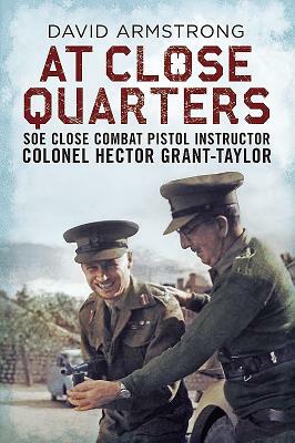 At Close Quarters: SOE Close Combat Pistol Instructor Colonel Hector Grant-Taylor by David Armstrong