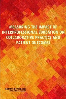 Measuring the Impact of Interprofessional Education on Collaborative Practice and Patient Outcomes by Institute of Medicine, Committee on Measuring the Impact of Int, Board on Global Health
