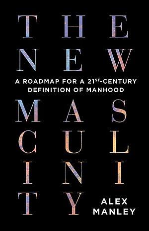 The New Masculinity: A Roadmap for a 21st-Century Definition of Manhood by Alex Manley