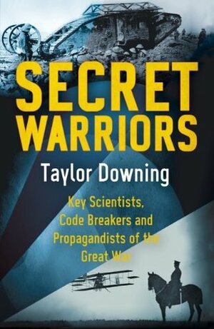 Secret Warriors: Key Scientists, Code Breakers and Propagandists of the Great War by Taylor Downing