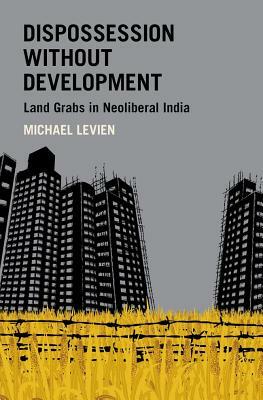 Dispossession Without Development: Land Grabs in Neoliberal India by Michael Levien