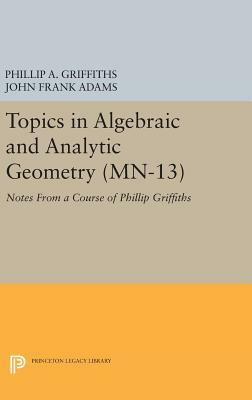 Topics in Algebraic and Analytic Geometry. (Mn-13), Volume 13: Notes from a Course of Phillip Griffiths by John Frank Adams, Phillip A. Griffiths