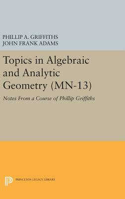 Topics in Algebraic and Analytic Geometry. (Mn-13), Volume 13: Notes from a Course of Phillip Griffiths by Phillip A. Griffiths, John Frank Adams