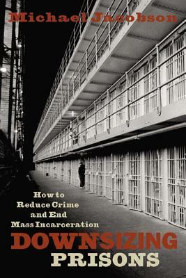 Downsizing Prisons: How to Reduce Crime and End Mass Incarceration by Michael Jacobson