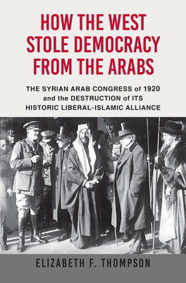How the West Stole Democracy from the Arabs: The Arab Congress of 1920, the Destruction of the Syrian State, and the Rise of Anti-Liberal Islamism by Elizabeth F. Thompson