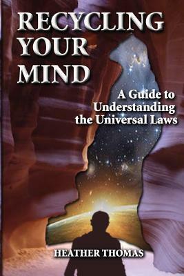 Recycling Your Mind: A Guide to Understanding the Universal Laws by Heather Thomas