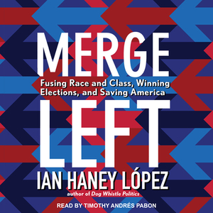 Merge Left: Fusing Race and Class, Winning Elections, and Saving America by Ian Haney Lopez