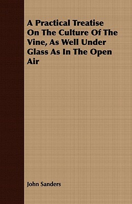 A Practical Treatise on the Culture of the Vine, as Well Under Glass as in the Open Air by John Sanders
