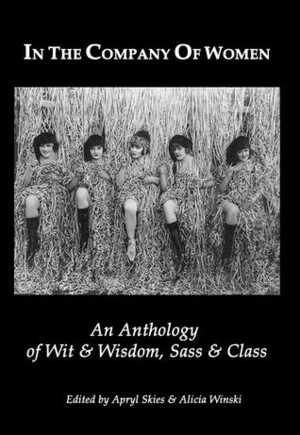 In the Company of Women: An anthology of Wit & Wisdom,Sass & Class by Lauri Langston, April Michelle Bratten, Apryl Skies, Melissa Grossman, Leila A. Fortier, Kimberley Rockdale, Amanda LaPera, Alicia Winski, Tracie Skarbo, Martina Reisz Newberry, Gillian Prew, Annie Brodrick, Sheila Crawford, Katherine L. Gordon, Stephanie Bryant Anderson, Kate Lamberg, Silver Corbin, Petra Whiteley, Candice James, Helena Hunter, Wanda Morrow Clevenger, Cristina Umpfenbach-Smyth, Gloria J. Wimberley, Lois Michal Unger, Camille Solari, Jessica Wilson, Sophia Argyris, Annie Hilerio, Teri Louise Kelly, Trish Falin, Barbara Moore, Sadie Harris, Sheila Hageman, R.V. Reyes, Carol Knepper, Peggy Anne Larson, Samantha Ledger, Bina Gupta, Cklara Moradian, L.K. Thayer, Catharine Grasty, Jacqui Corcoran, Carol McAdoo Rehme, Karen Jones, Pam Lampe, Paula Lietz