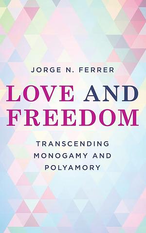 Love and Freedom: Transcending Monogamy and Polyamory by Jorge N. Ferrer