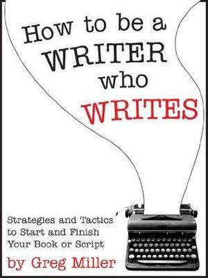 How To Be A Writer Who Writes: Strategies and Tactics To Start and Finish Your Book Or Script by Greg Miller
