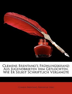 Clemens Brentano's Fruhlingskranz: Aus Jugendbriefen Ihm Geflochten, Wie Er Selbst Schriftlich Verlangte by Reinhold Steig, Clemens Brentano