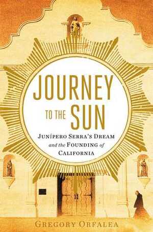 Journey to the Sun: Junipero Serra's Dream and the Founding of California by Gregory Orfalea