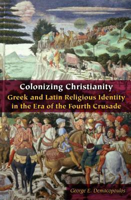 Colonizing Christianity: Greek and Latin Religious Identity in the Era of the Fourth Crusade by George E. Demacopoulos