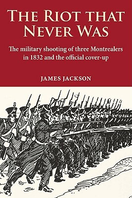 The Riot That Never Was: The Military Shooting of Three Montrealers in 1832 and the Official Cover-Up by James Jackson