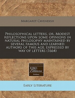 Philosophical Letters, Or, Modest Reflections Upon Some Opinions in Natural Philosophy Maintained by Several Famous and Learned Authors of This Age, Expressed by Way of Letters (1664) by Margaret Cavendish
