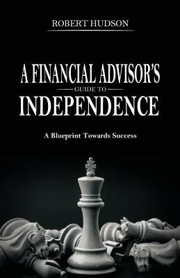 A Financial Advisor's Guide to Independence: A Blueprint Towards Success by Robert Hudson