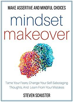 Mindset Makeover: Tame Your Fears, Change Your Self-Sabotaging Thoughts, And Learn From Your Mistakes - Make Assertive And Mindful Choices by Steven Schuster