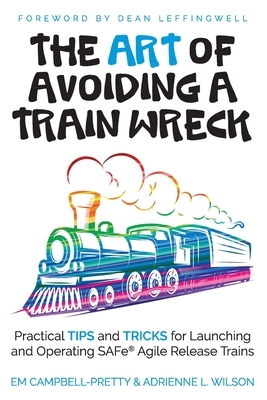 The ART of Avoiding a Train Wreck: Practical Tips and Tricks for Launching and Operating SAFe Agile Release Trains by Em Campbell-Pretty, Adrienne L. Wilson