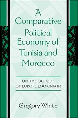 A Comparative Political Economy of Tunisia and Morocco: On the Outside of Europe Looking in by Gregory White