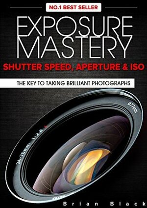 Exposure Mastery: Aperture, Shutter Speed & ISO. The Key to Creative Digital Photography by Brian Black