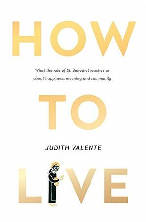 How to Live: What the Rule of St. Benedict Teaches Us About Happiness, Meaning, and Community by Judith Valente