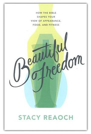 Beautiful Freedom: How the Bible Shapes Your View of Appearance, Food, and Fitness by Stacy Reaoch