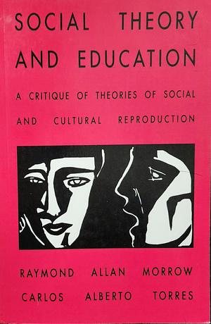 Social Theory and Education: A Critique of Theories of Social and Cultural Reproduction by Carlos Alberto Torres, Raymond Allen Morrow