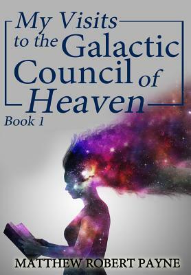 My Visits to the Galactic Council of Heaven: Book 1 by Matthew Robert Payne