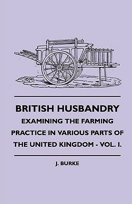 British Husbandry - Examining the Farming Practice in Various Parts of the United Kingdom - Vol. I. by J. Burke